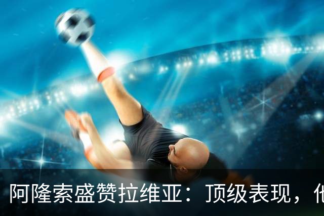 阿隆索盛赞拉维亚：顶级表现，他配得上巨大认可
